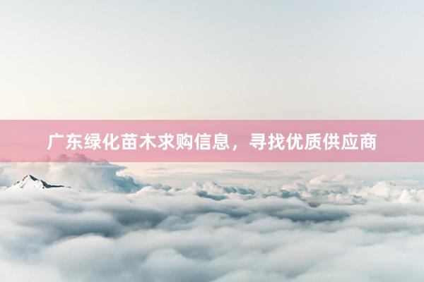 广东绿化苗木求购信息，寻找优质供应商