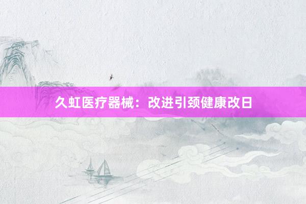 久虹医疗器械：改进引颈健康改日