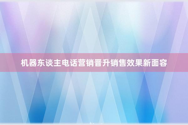 机器东谈主电话营销晋升销售效果新面容